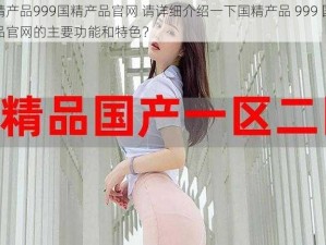 国精产品999国精产品官网 请详细介绍一下国精产品 999 国精产品官网的主要功能和特色？