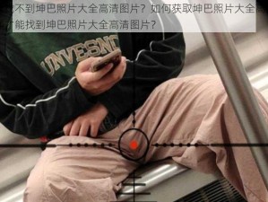 为什么找不到坤巴照片大全高清图片？如何获取坤巴照片大全高清图片？怎样才能找到坤巴照片大全高清图片？