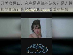 男子扒开美女尿口，究竟是道德的缺失还是人性的沦丧？这款神器能够让你轻松实现这一羞羞的场景