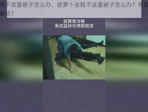 拔萝卜全程不该盖被子怎么办、拔萝卜全程不该盖被子怎么办？有哪些解决方法和注意事项？