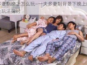 一夫多妻制晚上怎么玩—一夫多妻制背景下晚上的娱乐活动及玩法探讨