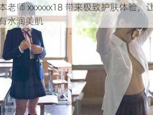 日本老师 xxxxxx18 带来极致护肤体验，让你拥有水润美肌