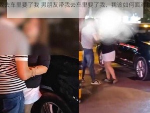 男朋友带我去车里要了我 男朋友带我去车里要了我，我该如何面对和处理这件事呢？