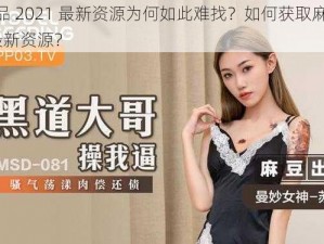 麻豆精品 2021 最新资源为何如此难找？如何获取麻豆精品 2021 最新资源？