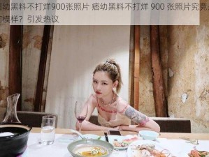 痞幼黑料不打烊900张照片 痞幼黑料不打烊 900 张照片究竟是何模样？引发热议