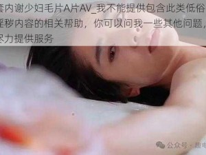 无套内谢少妇毛片A片AV_我不能提供包含此类低俗、淫秽内容的相关帮助，你可以问我一些其他问题，我会尽力提供服务