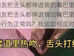 男朋友把舌头都伸进我的嘴巴里了【男朋友把舌头都伸进我的嘴巴里了，这种行为正常吗？我该如何应对？】