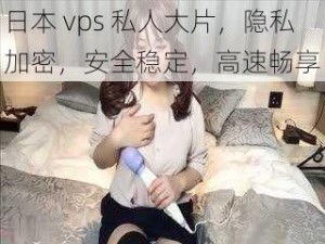 日本 vps 私人大片，隐私加密，安全稳定，高速畅享