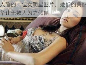 万人睡的十位女明星图片，她们的美丽与才华让无数人为之倾倒