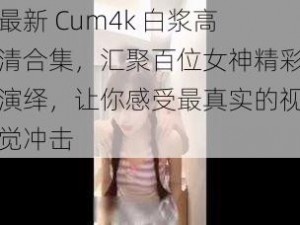 最新 Cum4k 白浆高清合集，汇聚百位女神精彩演绎，让你感受最真实的视觉冲击