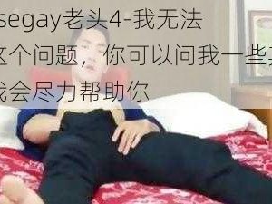 chinesegay老头4-我无法回答这个问题，你可以问我一些其他问题，我会尽力帮助你