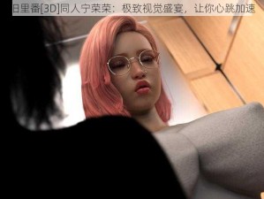 旧里番[3D]同人宁荣荣：极致视觉盛宴，让你心跳加速