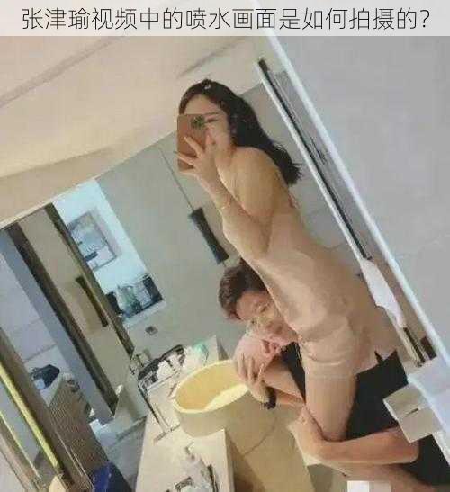 张津瑜视频中的喷水画面是如何拍摄的？