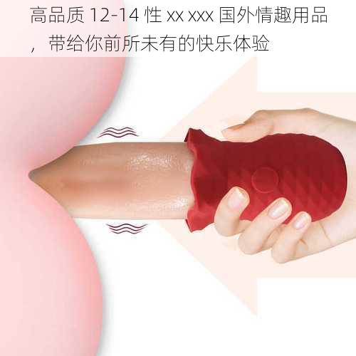 高品质 12-14 性 xx xxx 国外情趣用品，带给你前所未有的快乐体验