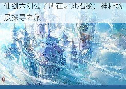 仙剑六刘公子所在之地揭秘：神秘场景探寻之旅