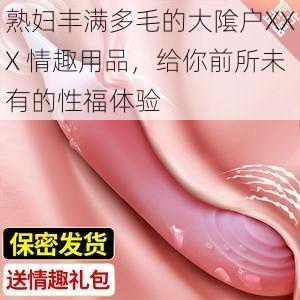 熟妇丰满多毛的大隂户XXX 情趣用品，给你前所未有的性福体验