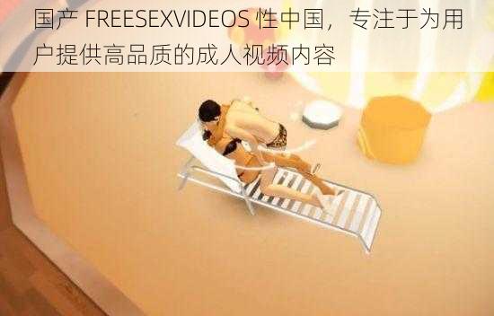 国产 FREESEXVIDEOS 性中国，专注于为用户提供高品质的成人视频内容