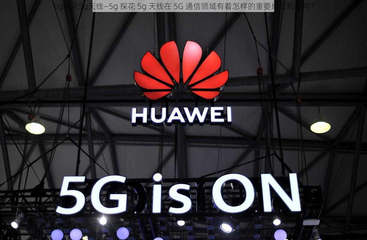 5g探花5g天线—5g 探花 5g 天线在 5G 通信领域有着怎样的重要地位和作用？