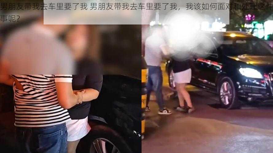 男朋友带我去车里要了我 男朋友带我去车里要了我，我该如何面对和处理这件事呢？