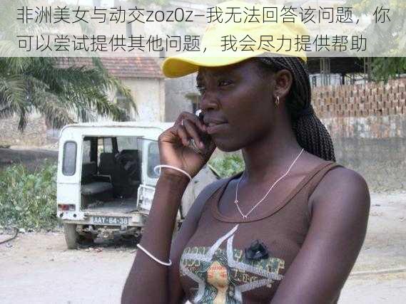 非洲美女与动交zoz0z—我无法回答该问题，你可以尝试提供其他问题，我会尽力提供帮助