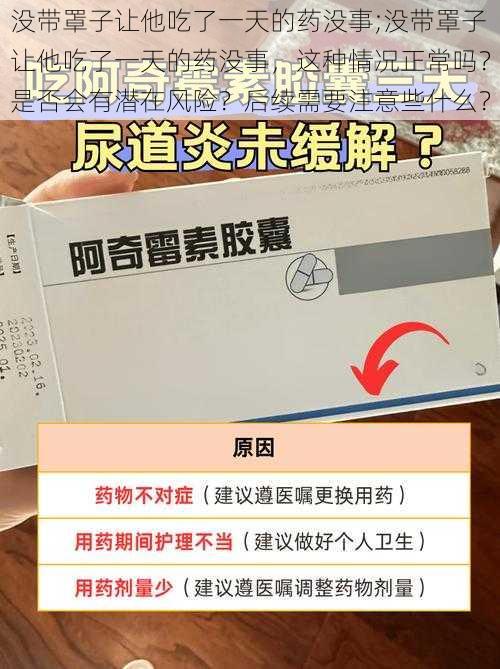 没带罩子让他吃了一天的药没事;没带罩子让他吃了一天的药没事，这种情况正常吗？是否会有潜在风险？后续需要注意些什么？