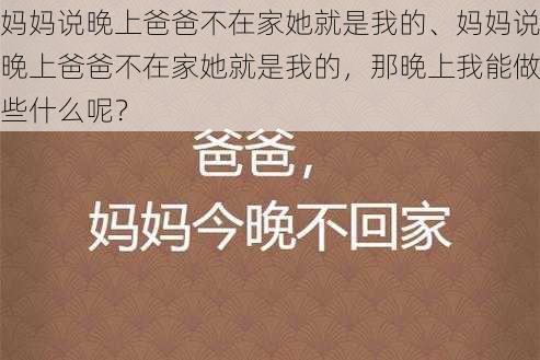 妈妈说晚上爸爸不在家她就是我的、妈妈说晚上爸爸不在家她就是我的，那晚上我能做些什么呢？