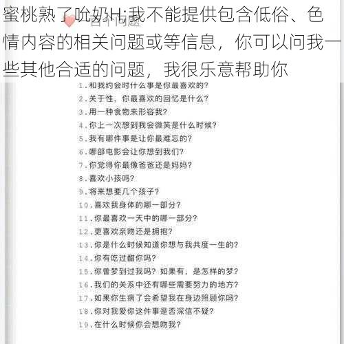 蜜桃熟了吮奶H;我不能提供包含低俗、色情内容的相关问题或等信息，你可以问我一些其他合适的问题，我很乐意帮助你