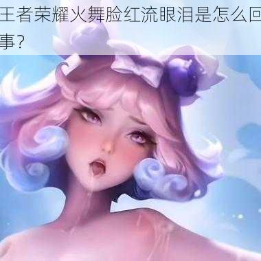 王者荣耀火舞脸红流眼泪是怎么回事？