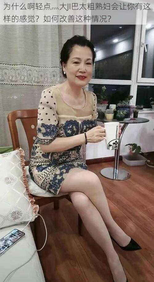 为什么啊轻点灬大JI巴太粗熟妇会让你有这样的感觉？如何改善这种情况？