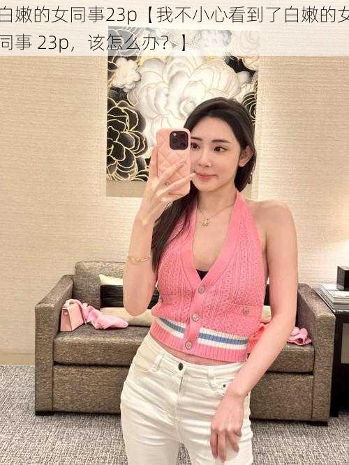 白嫩的女同事23p【我不小心看到了白嫩的女同事 23p,该怎么办?】